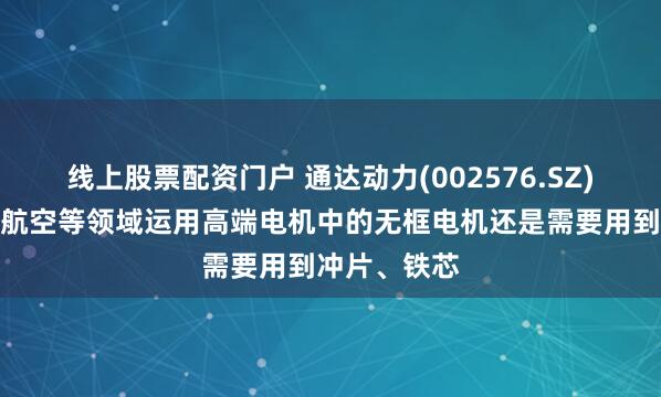 线上股票配资门户 通达动力(002576.SZ):机器人、航空等领域运用高端电机中的无框电机还是需要用到冲片、铁芯