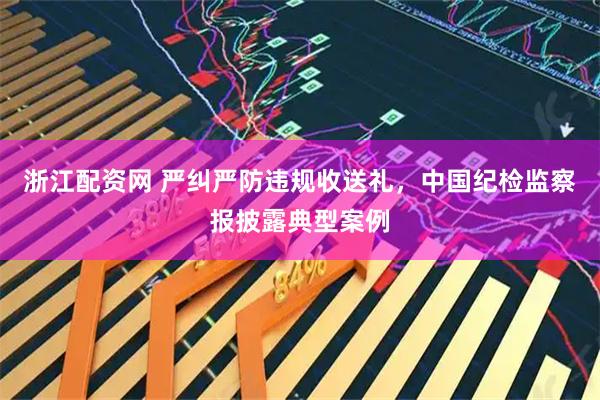 浙江配资网 严纠严防违规收送礼,中国纪检监察报披露典型案例