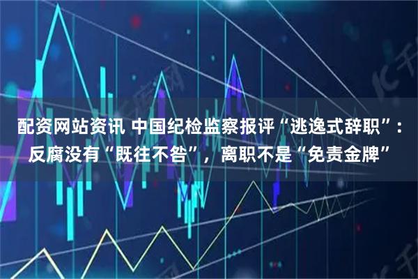 配资网站资讯 中国纪检监察报评“逃逸式辞职”:反腐没有“既往不咎”,离职不是“免责金牌”