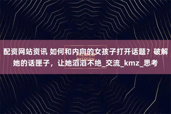 配资网站资讯 如何和内向的女孩子打开话题?破解她的话匣子,让她滔滔不绝_交流_kmz_思考