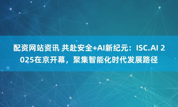 配资网站资讯 共赴安全+AI新纪元:ISC.AI 2025在京开幕,聚集智能化时代发展路径