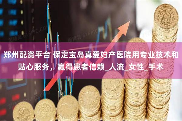 郑州配资平台 保定宝岛真爱妇产医院用专业技术和贴心服务,赢得患者信赖_人流_女性_手术