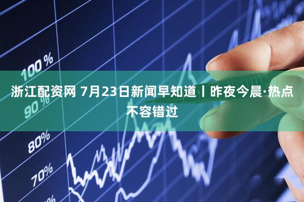 浙江配资网 7月23日新闻早知道丨昨夜今晨·热点不容错过