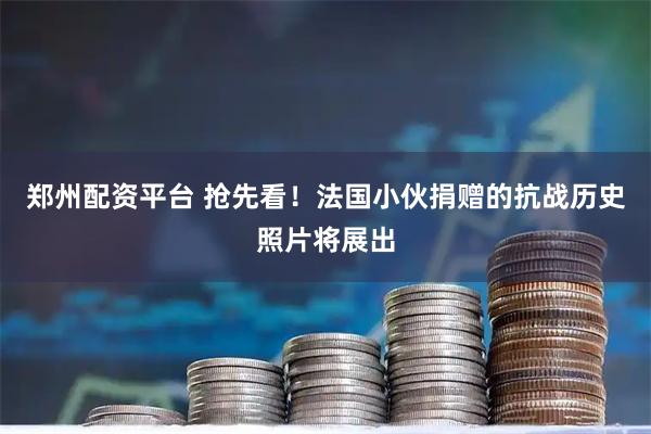 郑州配资平台 抢先看!法国小伙捐赠的抗战历史照片将展出