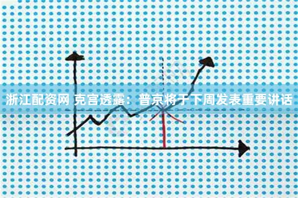 浙江配资网 克宫透露:普京将于下周发表重要讲话