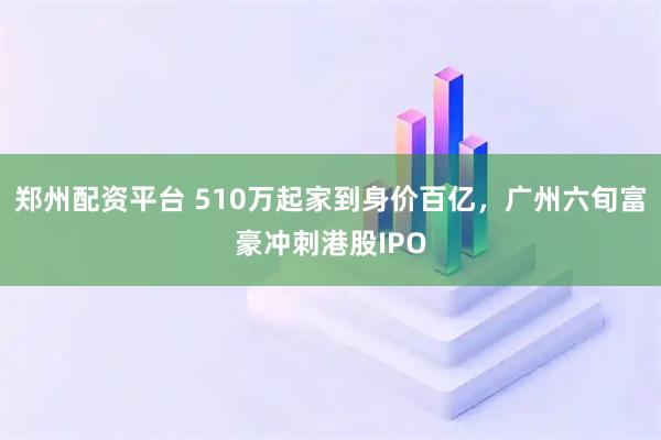郑州配资平台 510万起家到身价百亿,广州六旬富豪冲刺港股IPO