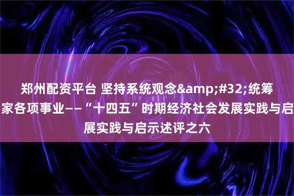 郑州配资平台 坚持系统观念 统筹推进党和国家各项事业——“十四五”时期经济社会发展实践与启示述评之六